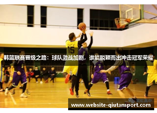 韩篮联赛晋级之路：球队激战加剧，谁能脱颖而出冲击冠军荣耀